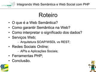 Integrando Web Semântica e Web Social com PHP


                     Roteiro
•   O que é a Web Semântica?
•   Como garantir Semântica na Web?
•   Como interpretar o significado dos dados?
•   Serviços Web;
       – Arquitetura SOAP/WSDL vs REST;
• Redes Sociais Online;
       – APIs e Aplicações Sociais;
• Ferramentas PHP;
• Conclusão.
                                                  3
 