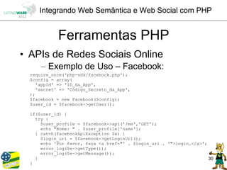 Integrando Web Semântica e Web Social com PHP


            Ferramentas PHP
• APIs de Redes Sociais Online
      – Exemplo de Uso – Facebook:
  require_once('php-sdk/facebook.php');
  $config = array(
    'appId' => 'ID_da_App',
    'secret' => 'Código_Secreto_da_App',
  );
  $facebook = new Facebook($config);
  $user_id = $facebook->getUser();

  if($user_id) {
    try {
      $user_profile = $facebook->api('/me','GET');
      echo "Nome: " . $user_profile['name'];
    } catch(FacebookApiException $e) {
      $login_url = $facebook->getLoginUrl();
      echo 'Por favor, faça <a href="' . $login_url . '">login.</a>';
      error_log($e->getType());
      error_log($e->getMessage());
    }                                                                 30
  }
 