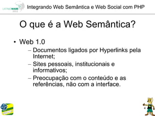 Integrando Web Semântica e Web Social com PHP


 O que é a Web Semântica?
• Web 1.0
    – Documentos ligados por Hyperlinks pela
      Internet;
    – Sites pessoais, institucionais e
      informativos;
    – Preocupação com o conteúdo e as
      referências, não com a interface.


                                               4
 