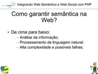 Integrando Web Semântica e Web Social com PHP


 Como garantir semântica na
          Web?
• De cima para baixo:
    – Análise da informação;
    – Processamento de linguagem natural;
    – Alta complexidade e possíveis falhas;




                                                9
 