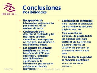 Conclusiones Posibilidades Recuperación de información  mejorando las posibilidades de los motores de cerca Catalogación   para describir el contenido y las relaciones entre los contenidos de una pagina o sede web, una Intranet, o una biblioteca entera Los agentes de software inteligentes  se pueden beneficiar de RDF para encontrar y "entender" más fácilmente el significado de la información que procesan y detectar el nivel de relevancia. Calificación de contenidos . Para  facilitar la valoración del contenido de artículos, páginas web, etc. Para describir los derechos de propiedad  de las páginas web, para expresar las  preferencias de privacidad  de un usuario, las  políticas de privacidad  de una sede Web Para facilitar la seguridad al comercio electrónico  unido con las firmas digitales. 