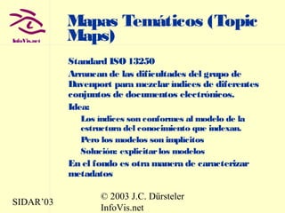 SIDAR’03
© 2003 J.C. Dürsteler
InfoVis.net
InfoVis.net
Mapas Temáticos (Topic
Maps)
Standard ISO 13250
Arrancan de las dificultades del grupo de
Davenport para mezclaríndices de diferentes
conjuntos de documentos electrónicos.
Idea:
Los índices son conformes al modelo de la
estructura del conocimiento que indexan.
Pero los modelos son implícitos
Solución: explicitarlos modelos
En el fondo es otra manera de caracterizar
metadatos
 