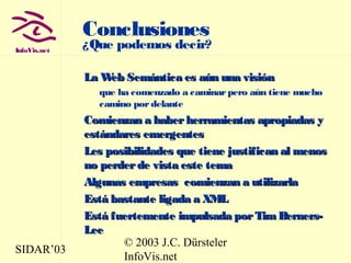 SIDAR’03
© 2003 J.C. Dürsteler
InfoVis.net
InfoVis.net
Conclusiones
¿Que podemos decir?
La Web Semántica es aún una visiónLa Web Semántica es aún una visión
que ha comenzado a caminarpero aún tiene mucho
camino pordelante
Comienzan a haberherramientas apropiadas yComienzan a haberherramientas apropiadas y
estándares emergentesestándares emergentes
Les posibilidades que tiene justifican al menosLes posibilidades que tiene justifican al menos
no perderde vista este temano perderde vista este tema
Algunas empresas comienzan a utilizarlaAlgunas empresas comienzan a utilizarla
Está bastante ligada a XMLEstá bastante ligada a XML
Está fuertemente impulsada porTimBerners-Está fuertemente impulsada porTimBerners-
LeeLee
 