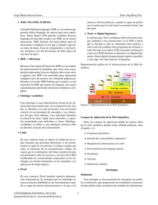 Jorge Mejía,Vanessa Erraez Tutor: Ing Henry Paz
XML+NS+XML SCHEMA
eXtended Markup Language (XML) es un sistema que
permite deﬁnir lenguajes de marcas para usos especí-
ﬁcos. Name Spaces (NS) permite combinar diversos
lenguajes de marcado creados con XML en un mismo
documento. XML Schema sirve para deﬁnir tipos de
documentos complejos en los que se pueden especiﬁ-
car tipos de datos, listas de componentes y restriccio-
nes similares a las del diccionario de datos típico de
una base de datos.
RDF + rdfschema
Resource Description Framework (RDF) es un modelo
de representación de metadatos que, entre otras cosas,
permite representar recursos digitales tales como sitios
o páginas web. RDF está concebido para representar
cualquier clase de recursos (no solamente páginas pu-
blicadas en la web). RDF Schema, por su parte, es una
extensión de RDF que aporta un lenguaje con mayor
capacidad para representar relaciones semánticas com-
plejas.
Ontology vocabulary
Una ontología es una especiﬁcación formal de un do-
minio del conocimiento que, en su expresión más sim-
ple, se identiﬁca con una taxonomía. Una taxonomía
consiste en una jerarquía de conceptos y sus relacio-
nes del tipo clase-subclase. Una ontología formaliza
la relación de clase, añade otras relaciones y especi-
ﬁca propiedades para individuos y clases. Ontology-
vocabulary se reﬁere a una ontología concreta sobre
un dominio concreto del conocimiento.
Logic
En este contexto, logic se reﬁere al estudio de las re-
glas formales que permiten determinar si un razona-
miento se sigue de sus premisas. La lógica estudia, por
tanto, la estructura de los razonamientos válidos. Se
espera que los ordenadores del futuro puedan efectuar
razonamientos sobre los recursos y servicios de la Web
combinando los conocimientos expresados en las on-
tologías, los hechos declarados en los metadatos y la
aplicación de reglas lógicas.
Proof
En este contexto, Proof (prueba) signiﬁca demostra-
ción [matemática]. Se considera que un ordenador al-
canza la máxima ﬁabilidad en sus razonamientos cuan-
do es capaz de realizar demostraciones o, lo que es lo
mismo a efectos prácticos, cuando es capaz de justiﬁ-
car el motivo por el cual tomó (o aconsejó tomar) una
decisión.
Trust (+ Digital Signature)
La última capa, Trust (conﬁanza) debe servir para otor-
gar conﬁanza a las transacciones en la Web a través
que se llevarán a cabo no solamente entre usuarios y
sitios web sino también entre programas de software; y
todo ello tanto en el plano C2B (consumer to business)
como en el B2B (business to business). La Digital Sig-
nature (ﬁrma digital) proporcionará soporte especíﬁco
a esta capa, tal como muestra el diagrama.
Representación gráﬁca de la infraestructura de la Web Se-
mántica.
Figura 1. Infraestructura de la Web Semántica
Campos de Aplicación de la Web Semántica
Entre los campos de aplicación donde las nuevas ideas
de la web semántica pueden tener utilidad podemos citar:
(Castells, s.f.)
Comercio electrónico.
Gestión del conocimiento corporativo
Búsqueda de información en la web
Procesamiento del lenguaje natural
Enseñanza
Turismo
Patrimonio cultural
Ontologias
Deﬁnición
Una ontología es una taxonomía de conceptos con atribu-
tos y relaciones, que proporciona un vocabulario consensua-
do para deﬁnir redes semánticas de unidades de información.
UNIVERSIDAD NACIONAL DE LOJA
jlmejiam@unl.edu.ec, mverraeaze@unl.edu.ec
2
 