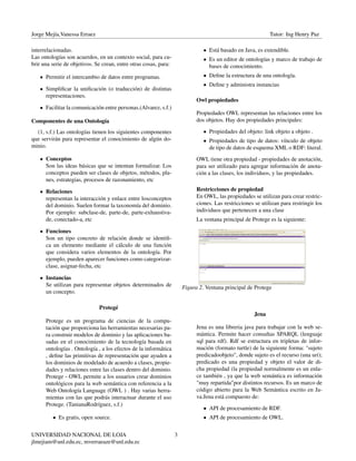 Jorge Mejía,Vanessa Erraez Tutor: Ing Henry Paz
interrelacionadas.
Las ontologías son acuerdos, en un contexto social, para cu-
brir una serie de objetivos. Se crean, entre otras cosas, para:
Permitir el intercambio de datos entre programas.
Simpliﬁcar la uniﬁcación (o traducción) de distintas
representaciones.
Facilitar la comunicación entre personas.(Alvarez, s.f.)
Componentes de una Ontología
(1, s.f.) Las ontologías tienen los siguientes componentes
que servirán para representar el conocimiento de algún do-
minio.
Conceptos
Son las ideas básicas que se intentan formalizar. Los
conceptos pueden ser clases de objetos, métodos, pla-
nes, estrategias, procesos de razonamiento, etc
Relaciones
representan la interacción y enlace entre losconceptos
del dominio. Suelen formar la taxonomía del dominio.
Por ejemplo: subclase-de, parte-de, parte-exhaustiva-
de, conectado-a, etc
Funciones
Son un tipo concreto de relación donde se identiﬁ-
ca un elemento mediante el cálculo de una función
que considera varios elementos de la ontología. Por
ejemplo, pueden aparecer funciones como categorizar-
clase, asignar-fecha, etc
Instancias
Se utilizan para representar objetos determinados de
un concepto.
Protegé
Protege es un programa de ciencias de la compu-
tación que proporciona las herramientas necesarias pa-
ra construir modelos de dominio y las aplicaciones ba-
sadas en el conocimiento de la tecnología basada en
ontologías . Ontología , a los efectos de la informática
, deﬁne las primitivas de representación que ayuden a
los dominios de modelado de acuerdo a clases, propie-
dades y relaciones entre las clases dentro del dominio.
Protege - OWL permite a los usuarios crear dominios
ontológicos para la web semántica con referencia a la
Web Ontología Language (OWL ) . Hay varias herra-
mientas con las que podrás interactuar durante el uso
Protege. (TanianaRodríguez, s.f.)
• Es gratis, open source.
• Está basado en Java, es extendible.
• Es un editor de ontologías y marco de trabajo de
bases de conocimiento.
• Deﬁne la estructura de una ontología.
• Deﬁne y administra instancias
Owl propiedades
Propiedades OWL representan las relaciones entre los
dos objetos. Hay dos propiedades principales:
• Propiedades del objeto: link objeto a objeto .
• Propiedades de tipo de datos: vínculo de objeto
de tipo de datos de esquema XML o RDF: literal.
OWL tiene otra propiedad - propiedades de anotación,
para ser utilizado para agregar información de anota-
ción a las clases, los individuos, y las propiedades.
Restricciones de propiedad
En OWL, las propiedades se utilizan para crear restric-
ciones. Las restricciones se utilizan para restringir los
individuos que pertenecen a una clase
La ventana principal de Protege es la siguiente:
Figura 2. Ventana principal de Protege
Jena
Jena es una libreria java para trabajar con la web se-
mántica. Permite hacer consultas SPARQL (lenguaje
sql para rdf). Rdf se estructura en tripletas de infor-
mación (formato turtle) de la siguiente forma: "sujeto
predicadoobjeto", donde sujeto es el recurso (una uri);
predicado es una propiedad y objeto el valor de di-
cha propiedad (la propiedad normalmente es un enla-
ce también , ya que la web semántica es información
"muy repartida"por distintos recursos. Es un marco de
código abierto para la Web Semántica escrito en Ja-
va.Jena está compuesto de:
• API de procesamiento de RDF.
• API de procesamiento de OWL.
UNIVERSIDAD NACIONAL DE LOJA
jlmejiam@unl.edu.ec, mverraeaze@unl.edu.ec
3
 