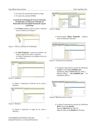 Jorge Mejía,Vanessa Erraez Tutor: Ing Henry Paz
• Un motor de razonamiento basado en reglas
• Un motor de consultas SPARQ
Creación de la Ontología del Área de la Energía,
las Industrias y los Recursos Naturales no
Renovables del Universidad Nacional de Loja de
con Protege
• En Classes podemos crear las clases y subclases
como se muestra en la Figura 3.
Figura 3. Clases y subclases de la Ontologia
• En Data Properties creamos los atributos, do-
minio y rango de las clases y subclases.
La Figura 4 representa a los atributos de las cla-
ses y subclases.
Figura 4. Atributos
La Figura 5 representa el dominio de las clases y
subclases.
Figura 5. Dominio
La Figura 6 representa el rango de las clases y
subclases.
Figura 6. Rango
• Seleccionando Object Properties podemos
crear las diferentes relaciones.
Figura 7. Creacion de las relaciones
• La Figura 8 representa la creación de la Relación
cursan e inversa son_estudiadas_por.
Estudiantes_Mod_I cursan Materias_Mod_I.
Materias_Mod_I son_estudiadas_por los
Estudiantes_Mod_I.
Figura 8. Relación cursan e inversa
• La ﬁgura 9 representa la creación de la Relación
dicta e inversa es_dictada.
Docentes dicta Materias_Mod_X.
Materias_Mod_X es_dictada por Docentes.
UNIVERSIDAD NACIONAL DE LOJA
jlmejiam@unl.edu.ec, mverraeaze@unl.edu.ec
4
 