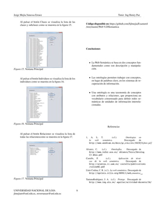 Jorge Mejía,Vanessa Erraez Tutor: Ing Henry Paz
Al pulsar el botón Clases se visualiza la lista de las
clases y subclases como se muestra en la ﬁgura 15.
Figura 15. Ventana Principal
Al pulsar el botón Individuos se visualiza la lista de los
individuos como se muestra en la ﬁgura 16.
Figura 16. Ventana Principal
Al pulsar el botón Relaciones se visualiza la lista de
todas las relacionescomo se muestra en la ﬁgura 17.
Figura 17. Ventana Principal
Código disponible en: https://github.com/Sjlmejia/Examen4
/tree/master/Web %20Semantica
Conclusiones
• La Web Semántica se basa en dos conceptos fun-
damentales como son descripción y manipula-
ción.
• Las ontologías permiten trabajar con conceptos,
en lugar de palabras clave, en los sistemas de re-
cuperación de información.
• Una ontología es una taxonomía de conceptos
con atributos y relaciones, que proporciona un
vocabulario consensuado para deﬁnir redes se-
mánticas de unidades de información interrela-
cionadas.
Referencias
1, A. L. T. (s.f.). Ontologías en
la web semántica. Descargado de
http://www.anobium.es/docs/gcf ichas/doc/68ERfhjkmv.pd f
Alvarez, C. (s.f.). OntologÍas. Descargado de
http://www.infor.uva.es/ sblanco/Tesis/Ontolog
C3 ADas.pdf
Castells, P. (s.f.). Aplicación de técni-
cas de la web semántica. Descargado de
http://arantxa.ii.uam.es/ castells/publications
/coline02.pdf
Lluís Codina, C. R. (s.f.). La web semántica. Descargado de
http://eprints.rclis.org/8899/1/websemantica.pd f
TanianaRodríguez, J. A. (s.f.). Protege. Descargado de
http://www.ing.ula.ve/ aguilar/actividad-docente/IA/
UNIVERSIDAD NACIONAL DE LOJA
jlmejiam@unl.edu.ec, mverraeaze@unl.edu.ec
6
 