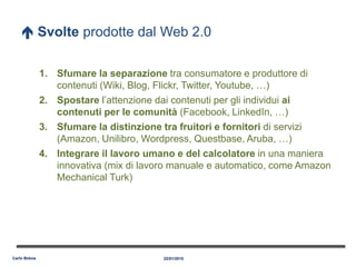  Svolte prodotte dal Web 2.0
1. Sfumare la separazione tra consumatore e produttore di
contenuti (Wiki, Blog, Flickr, Twitter, Youtube, …)
2. Spostare l’attenzione dai contenuti per gli individui ai
contenuti per le comunità (Facebook, LinkedIn, …)
3. Sfumare la distinzione tra fruitori e fornitori di servizi
(Amazon, Unilibro, Wordpress, Questbase, Aruba, …)
4. Integrare il lavoro umano e del calcolatore in una maniera
innovativa (mix di lavoro manuale e automatico, come Amazon
Mechanical Turk)
22/01/2015Carlo Bidoia
 