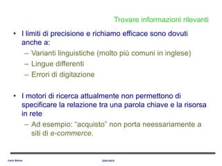 Trovare informazioni rilevanti
• I limiti di precisione e richiamo efficace sono dovuti
anche a:
– Varianti linguistiche (molto più comuni in inglese)
– Lingue differenti
– Errori di digitazione
• I motori di ricerca attualmente non permettono di
specificare la relazione tra una parola chiave e la risorsa
in rete
– Ad esempio: “acquisto” non porta neessariamente a
siti di e-commerce.
22/01/2015Carlo Bidoia
 