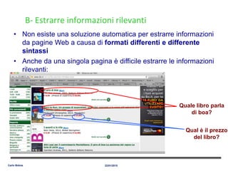 B- Estrarre informazioni rilevanti
• Non esiste una soluzione automatica per estrarre informazioni
da pagine Web a causa di formati differenti e differente
sintassi
• Anche da una singola pagina è difficile estrarre le informazioni
rilevanti:
Quale libro parla
di boa?
Qual è il prezzo
del libro?
22/01/2015Carlo Bidoia
 