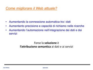 Come migliorare il Web attuale?
• Aumentando la connessione automatica tra i dati
• Aumentanto precisione e capacità di richiamo nelle ricerche
• Aumentando l’automazione nell’integrazione dei dati e dei
servizi
22/01/2015Carlo Bidoia
Forse la soluzione è
l’attribuzione semantica ai dati e ai servizi
 