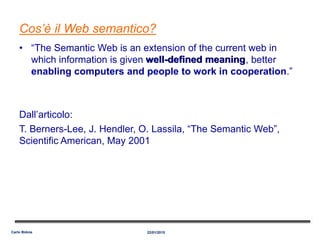 Cos’è il Web semantico?
• “The Semantic Web is an extension of the current web in
which information is given well-defined meaning, better
enabling computers and people to work in cooperation.”
Dall’articolo:
T. Berners-Lee, J. Hendler, O. Lassila, “The Semantic Web”,
Scientific American, May 2001
22/01/2015Carlo Bidoia
well-defined meaning
 