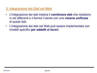 3. Integrazione dei Dati nel Web
• L’integrazione dei dati implica il combinare dati che risiedono
in siti differenti e il fornire l’utente con una visione unificata
di questi dati.
• L’integrazione dei dati nel Web può essere implementata con
modelli specifici per addetti ai lavori.
22/01/2015Carlo Bidoia
 