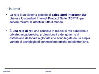 1-Internet
• La rete è un sistema globale di calcolatori interconnessi
che usa lo standard Internet Protocol Suite (TCP/IP) per
servire miliardi di utenti in tutto il mondo.
• È una rete di reti che consiste in milioni di reti pubbliche e
private, accademiche, professionali e del governo di
estensione da locale a globale che sono legate da un ampia
varietà di tecnologie di connessione ottiche ed elettroniche.
22/01/2015Carlo Bidoia
 