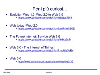 • Evolution Web 1.0, Web 2.0 to Web 3.0
• https://www.youtube.com/watch?v=bsNcjya56v8
• Web today -Web 2.0
• https://www.youtube.com/watch?v=6gmP4nk0EOE
• The Future Internet: Service Web 3.0
• https://www.youtube.com/watch?v=off08As3siM
• Web 3.0 - The Internet of Things!
• https://www.youtube.com/watch?v=F_nbUizGeEY
• Web 3.0
• http://www.sti-innsbruck.at/results/movies/web-30
22/01/2015Carlo Bidoia
Per i più curiosi…
 