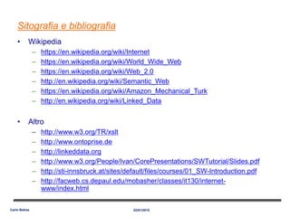 Sitografia e bibliografia
• Wikipedia
– https://en.wikipedia.org/wiki/Internet
– https://en.wikipedia.org/wiki/World_Wide_Web
– https://en.wikipedia.org/wiki/Web_2.0
– http://en.wikipedia.org/wiki/Semantic_Web
– https://en.wikipedia.org/wiki/Amazon_Mechanical_Turk
– http://en.wikipedia.org/wiki/Linked_Data
• Altro
– http://www.w3.org/TR/xslt
– http://www.ontoprise.de
– http://linkeddata.org
– http://www.w3.org/People/Ivan/CorePresentations/SWTutorial/Slides.pdf
– http://sti-innsbruck.at/sites/default/files/courses/01_SW-Introduction.pdf
– http://facweb.cs.depaul.edu/mobasher/classes/it130/internet-
www/index.html
22/01/2015Carlo Bidoia
 