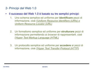 2- Principi del Web 1.0
• Il successo del Web 1.0 è basato su tre semplici principi:
1. Uno schema semplice ed uniforme per identificare pezzi di
informazione, cioè l’Uniform Resource Identifiers (URIs) o
Uniform Resource Locator (URL)
2. Un formalismo semplice ed uniforme per strutturare pezzi di
informazione permettendo ai browser di rappresentarli, cioè
l’Hyper Text Markup Language (HTML)
3. Un protocollo semplice ed uniforme per accedere ai pezzi di
informazione, cioè l’Hyper Text Transfer Protocol (HTTP)
22/01/2015Carlo Bidoia
 