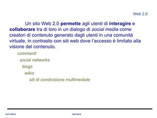 Web 2.0
Un sito Web 2.0 permette agli utenti di interagire e
collaborare tra di loro in un dialogo di social media come
creatori di contenuto generato dagli utenti in una comunità
virtuale, in contrasto con siti web dove l’accesso è limitato alla
visione del contenuto.
commenti
social networks
blogs
wikis
siti di condivisione multimediale
22/01/2015Carlo Bidoia
 