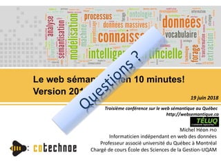 Le web sémantique en 10 minutes!
Version 2018
Michel Héon PhD
Informaticien indépendant en web des données
Professeur associé université du Québec à Montréal
Chargé de cours École des Sciences de la Gestion-UQAM
Troisième conférence sur le web sémantique au Québec
http://websemantique.ca
19 juin 2018
 