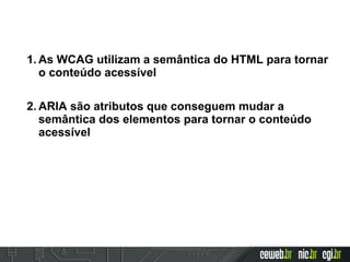 1. As WCAG utilizam a semântica do HTML para tornar
o conteúdo acessível
2. ARIA são atributos que conseguem mudar a
semântica dos elementos para tornar o conteúdo
acessível
 