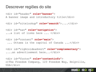 Descrever regiões do site
<div id="header" role="banner">
A banner image and introductory title</div>
<div id="sitelookup" role="search">....</div>
<div id="nav" role="navigation">
...a list of links here ... </div>
<div id="content" role="main">
... Ottawa is the capital of Canada ...</div>
<div id="rightsideadvert" role="complementary">
....an advertisement here...</div>
<div id="footer" role="contentinfo">
c)The Freedom Company, 123 Freedom Way, Helpville,
USA</div>
 