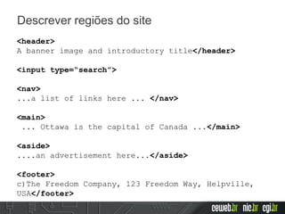 Descrever regiões do site
<header>
A banner image and introductory title</header>
<input type=“search”>
<nav>
...a list of links here ... </nav>
<main>
... Ottawa is the capital of Canada ...</main>
<aside>
....an advertisement here...</aside>
<footer>
c)The Freedom Company, 123 Freedom Way, Helpville,
USA</footer>
 