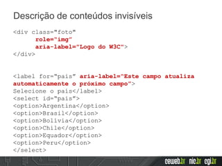 Descrição de conteúdos invisíveis
<div class="foto"
role=“img”
aria-label="Logo do W3C">
</div>
<label for=“pais” aria-label=“Este campo atualiza
automaticamente o próximo campo”>
Selecione o país</label>
<select id=“pais”>
<option>Argentina</option>
<option>Brasil</option>
<option>Bolívia</option>
<option>Chile</option>
<option>Equador</option>
<option>Peru</option>
</select>
 