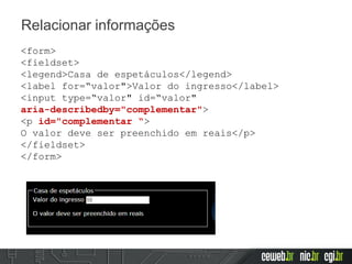 Relacionar informações
<form>
<fieldset>
<legend>Casa de espetáculos</legend>
<label for=“valor">Valor do ingresso</label>
<input type=“valor" id=“valor"
aria-describedby="complementar">
<p id="complementar “>
O valor deve ser preenchido em reais</p>
</fieldset>
</form>
 