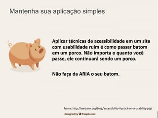 Aplicar técnicas de acessibilidade em um site
com usabilidade ruim é como passar batom
em um porco. Não importa o quanto você
passe, ele continuará sendo um porco.
Não faça da ARIA o seu batom.
Fonte: http://webaim.org/blog/accessibility-lipstick-on-a-usability-pig/
Mantenha sua aplicação simples
 