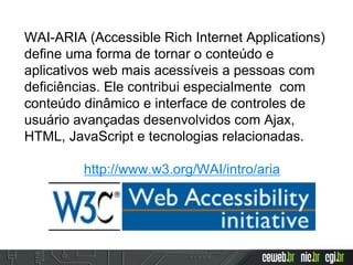 WAI-ARIA (Accessible Rich Internet Applications)
define uma forma de tornar o conteúdo e
aplicativos web mais acessíveis a pessoas com
deficiências. Ele contribui especialmente com
conteúdo dinâmico e interface de controles de
usuário avançadas desenvolvidos com Ajax,
HTML, JavaScript e tecnologias relacionadas.
http://www.w3.org/WAI/intro/aria
 