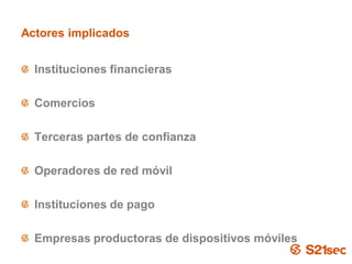 Actores implicados


  Instituciones financieras

  Comercios

  Terceras partes de confianza

  Operadores de red móvil

  Instituciones de pago

  Empresas productoras de dispositivos móviles
                          Pág. 16
 