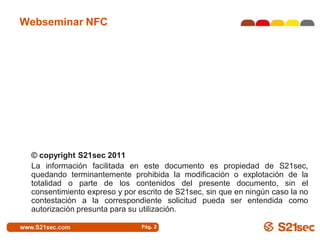 Webseminar NFC




 © copyright S21sec 2011
 La información facilitada en este documento es propiedad de S21sec,
 quedando terminantemente prohibida la modificación o explotación de la
 totalidad o parte de los contenidos del presente documento, sin el
 consentimiento expreso y por escrito de S21sec, sin que en ningún caso la no
 contestación a la correspondiente solicitud pueda ser entendida como
 autorización presunta para su utilización.

                               Pág. 2
 