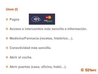Usos (I)


  Pagos

  Acceso e intercambio más sencillo a información.

  Medicina/Farmacia (recetas, histórico…).

  Conectividad más sencilla.

  Abrir el coche.

  Abrir puertas (casa, oficina, hotel…).
                          Pág. 20
 