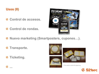 Usos (II)


  Control de accesos.

  Control de rondas.

  Nuevo marketing (Smartposters, cupones…).

  Transporte.

  Ticketing.

  ...
                        Pág. 21
 