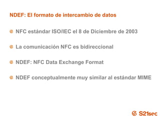 NDEF: El formato de intercambio de datos


  NFC estándar ISO/IEC el 8 de Diciembre de 2003

  La comunicación NFC es bidireccional

  NDEF: NFC Data Exchange Format

  NDEF conceptualmente muy similar al estándar MIME




                        Pág. 9
 