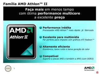 Família AMD Athlon™ IIFaçamaisemmenos tempocom ótimaperformance multicorea excelentepreçoPerformance inéditaProcessador AMD Athlon™ maisrápidojáfabricadoExcelenteparamultimídiaPar perfeitopara chipsets com gráficos ATI Radeon™AltamenteeficienteEconômico, baixoruído e baixageração de calorCompatívelSuporte a placas AM2 e também a AM3 (com DDR3)