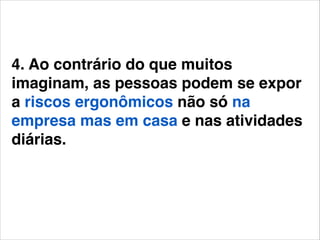 4. Ao contrário do que muitos
imaginam, as pessoas podem se expor
a riscos ergonômicos não só na
empresa mas em casa e nas atividades
diárias.!
!

 