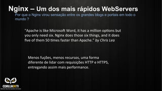 Nginx – Um dos mais rápidos WebServers
Por que o Nginx virou sensação entre os grandes blogs e portais em todo o
mundo ?
"Apache	
  is	
  like	
  Microsoo	
  Word,	
  it	
  has	
  a	
  million	
  opUons	
  but	
  
you	
  only	
  need	
  six.	
  Nginx	
  does	
  those	
  six	
  things,	
  and	
  it	
  does	
  
ﬁve	
  of	
  them	
  50	
  Umes	
  faster	
  than	
  Apache.”	
  by	
  Chris	
  Lea	
  
Menos	
  fuções,	
  menos	
  recursos,	
  uma	
  forma	
  
diferente	
  de	
  lidar	
  com	
  requisições	
  HTTP	
  e	
  HTTPS,	
  
entregando	
  assim	
  mais	
  performance.	
  
 