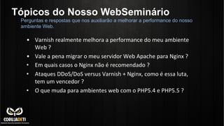 Tópicos do Nosso WebSeminário
•  Varnish	
  realmente	
  melhora	
  a	
  performance	
  do	
  meu	
  ambiente	
  
Web	
  ?	
  
•  Vale	
  a	
  pena	
  migrar	
  o	
  meu	
  servidor	
  Web	
  Apache	
  para	
  Nginx	
  ?	
  
•  Em	
  quais	
  casos	
  o	
  Nginx	
  não	
  é	
  recomendado	
  ?	
  
•  Ataques	
  DDoS/DoS	
  versus	
  Varnish	
  +	
  Nginx,	
  como	
  é	
  essa	
  luta,	
  
tem	
  um	
  vencedor	
  ?	
  
•  O	
  que	
  muda	
  para	
  ambientes	
  web	
  com	
  o	
  PHP5.4	
  e	
  PHP5.5	
  ?	
  
Perguntas e respostas que nos auxiliarão a melhorar a performance do nosso
ambiente Web.
 