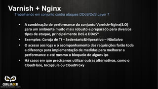 Varnish + Nginx
Trabalhando em conjunto contra ataques DDoS/DoS Layer 7
•  A	
  combinação	
  de	
  performance	
  do	
  conjunto	
  Varnish+Nginx(S.O)	
  
gera	
  um	
  ambiente	
  muito	
  mais	
  robusto	
  e	
  preparado	
  para	
  diversos	
  
Bpos	
  de	
  ataque,	
  principalmente	
  DoS	
  e	
  DDoS*	
  
•  Exemplos:	
  Coruja	
  de	
  TI	
  –	
  Sedentario&HiperaBvo	
  –	
  NãoSalvo	
  
•  O	
  acesso	
  aos	
  logs	
  e	
  o	
  acompanhamento	
  das	
  requisições	
  farão	
  toda	
  
a	
  diferença	
  para	
  implementação	
  de	
  medidas	
  para	
  melhorar	
  a	
  
performance	
  e	
  até	
  mesmo	
  o	
  bloqueio	
  de	
  alguns	
  ips	
  
•  Há	
  casos	
  em	
  que	
  precisamos	
  uBlizar	
  outras	
  alternaBvas,	
  como	
  o	
  
CloudFlare,	
  Incapsula	
  ou	
  CloudProxy	
  
	
  
	
  
	
  
 