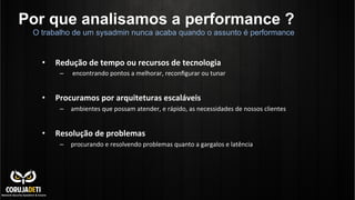 Por que analisamos a performance ?
•  Redução	
  de	
  tempo	
  ou	
  recursos	
  de	
  tecnologia	
  	
  
–  	
  encontrando	
  pontos	
  a	
  melhorar,	
  reconﬁgurar	
  ou	
  tunar	
  
•  Procuramos	
  por	
  arquiteturas	
  escaláveis	
  	
  
–  ambientes	
  que	
  possam	
  atender,	
  e	
  rápido,	
  as	
  necessidades	
  de	
  nossos	
  clientes	
  
•  Resolução	
  de	
  problemas	
  	
  
–  procurando	
  e	
  resolvendo	
  problemas	
  quanto	
  a	
  gargalos	
  e	
  latência	
  
	
  
	
  
	
  
O trabalho de um sysadmin nunca acaba quando o assunto é performance
 