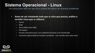 Sistema Operacional - Linux
•  Antes	
  de	
  sair	
  instalando	
  tudo	
  que	
  vc	
  acha	
  que	
  precisa,	
  análise	
  o	
  
servidor	
  Linux	
  que	
  vc	
  uBlizará:	
  
–  Kernel	
  
–  Rede	
  
–  Disco	
  (HDD	
  versus	
  SSD)	
  
–  File	
  System	
  
–  Pacotes	
  necessário	
  para	
  o	
  seu	
  ambiente	
  funcionar	
  e	
  ser	
  monitorado	
  
–  E	
  possível	
  segmentação	
  de	
  funções	
  e	
  produtos	
  –	
  (um	
  servidor	
  para	
  cada	
  coisa)	
  
	
  
Um tuning bem feito em seu linux poderá lhe salvar de diversos problemas
 