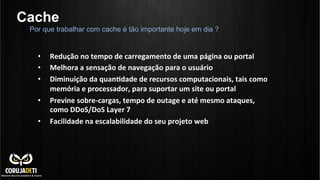 Cache
•  Redução	
  no	
  tempo	
  de	
  carregamento	
  de	
  uma	
  página	
  ou	
  portal	
  
•  Melhora	
  a	
  sensação	
  de	
  navegação	
  para	
  o	
  usuário	
  
•  Diminuição	
  da	
  quanBdade	
  de	
  recursos	
  computacionais,	
  tais	
  como	
  
memória	
  e	
  processador,	
  para	
  suportar	
  um	
  site	
  ou	
  portal	
  
•  Previne	
  sobre-­‐cargas,	
  tempo	
  de	
  outage	
  e	
  até	
  mesmo	
  ataques,	
  
como	
  DDoS/DoS	
  Layer	
  7	
  
•  Facilidade	
  na	
  escalabilidade	
  do	
  seu	
  projeto	
  web	
  
	
  
	
  
	
  
	
  
Por que trabalhar com cache é tão importante hoje em dia ?
 