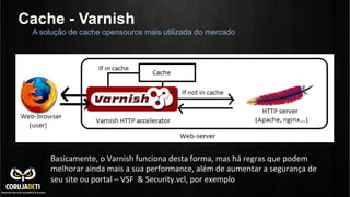 Cache - Varnish
A solução de cache opensource mais utilizada do mercado
Basicamente,	
  o	
  Varnish	
  funciona	
  desta	
  forma,	
  mas	
  há	
  regras	
  que	
  podem	
  
melhorar	
  ainda	
  mais	
  a	
  sua	
  performance,	
  além	
  de	
  aumentar	
  a	
  segurança	
  de	
  
seu	
  site	
  ou	
  portal	
  –	
  VSF	
  	
  &	
  Security.vcl,	
  por	
  exemplo	
  
 