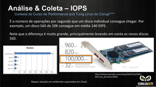 Análise & Coleta – IOPS
hdp://eshop.macsales.com/shop/SSD/PCIe/OWC/
Mercury_Accelsior/RAID	
  
É	
  o	
  número	
  de	
  operações	
  por	
  segundo	
  que	
  um	
  disco	
  individual	
  consegue	
  chegar.	
  Por	
  
exemplo,	
  um	
  disco	
  SAS	
  de	
  10K	
  consegue	
  em	
  média	
  140	
  IOPS.	
  
	
  
Note	
  que	
  a	
  diferença	
  é	
  muito	
  grande,	
  principalmente	
  levando	
  em	
  conta	
  os	
  novos	
  discos	
  
SSD.	
  	
  
Requer	
  atenção	
  em	
  ambientes	
  suportados	
  em	
  Cloud	
  
Cortesia do Curso de Performance and Tunig Linux do Coruja****
 
