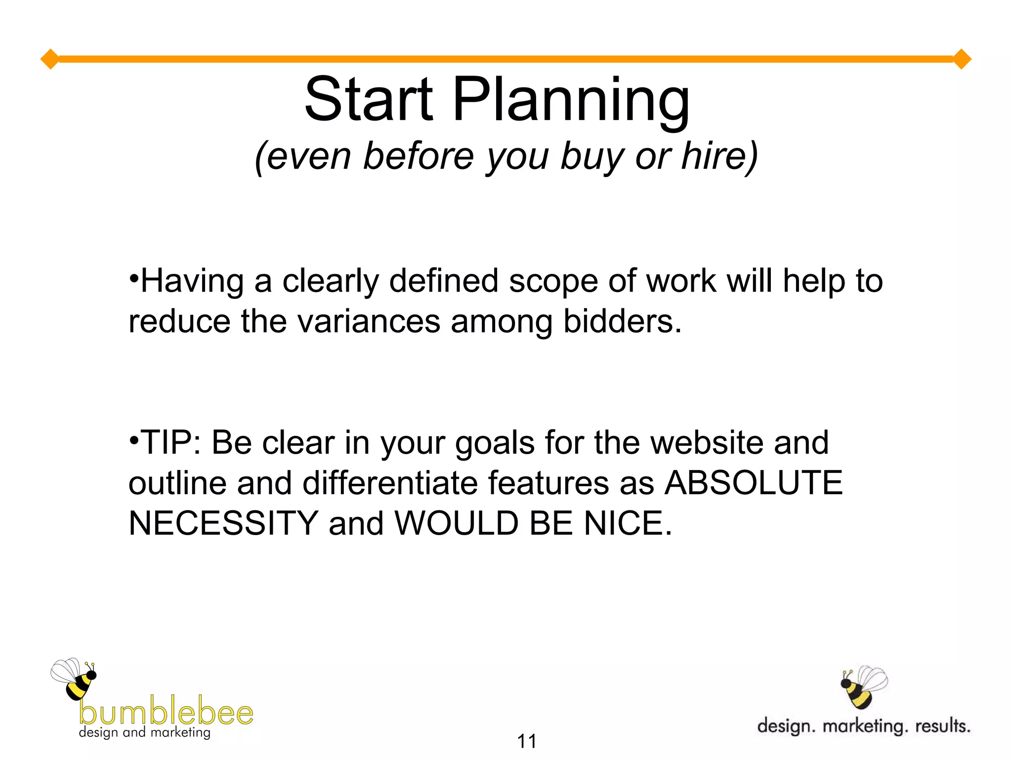 Start Planning  (even before you buy or hire) Having a clearly defined scope of work will help to reduce the variances among bidders. TIP: Be clear in your goals for the website and outline and differentiate features as ABSOLUTE NECESSITY and WOULD BE NICE. 