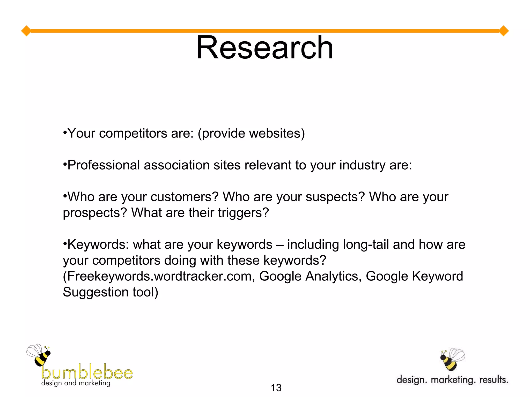Research Your competitors are: (provide websites) Professional association sites relevant to your industry are:  Who are your customers? Who are your suspects? Who are your prospects? What are their triggers? Keywords: what are your keywords – including long-tail and how are your competitors doing with these keywords? (Freekeywords.wordtracker.com, Google Analytics, Google Keyword Suggestion tool) 