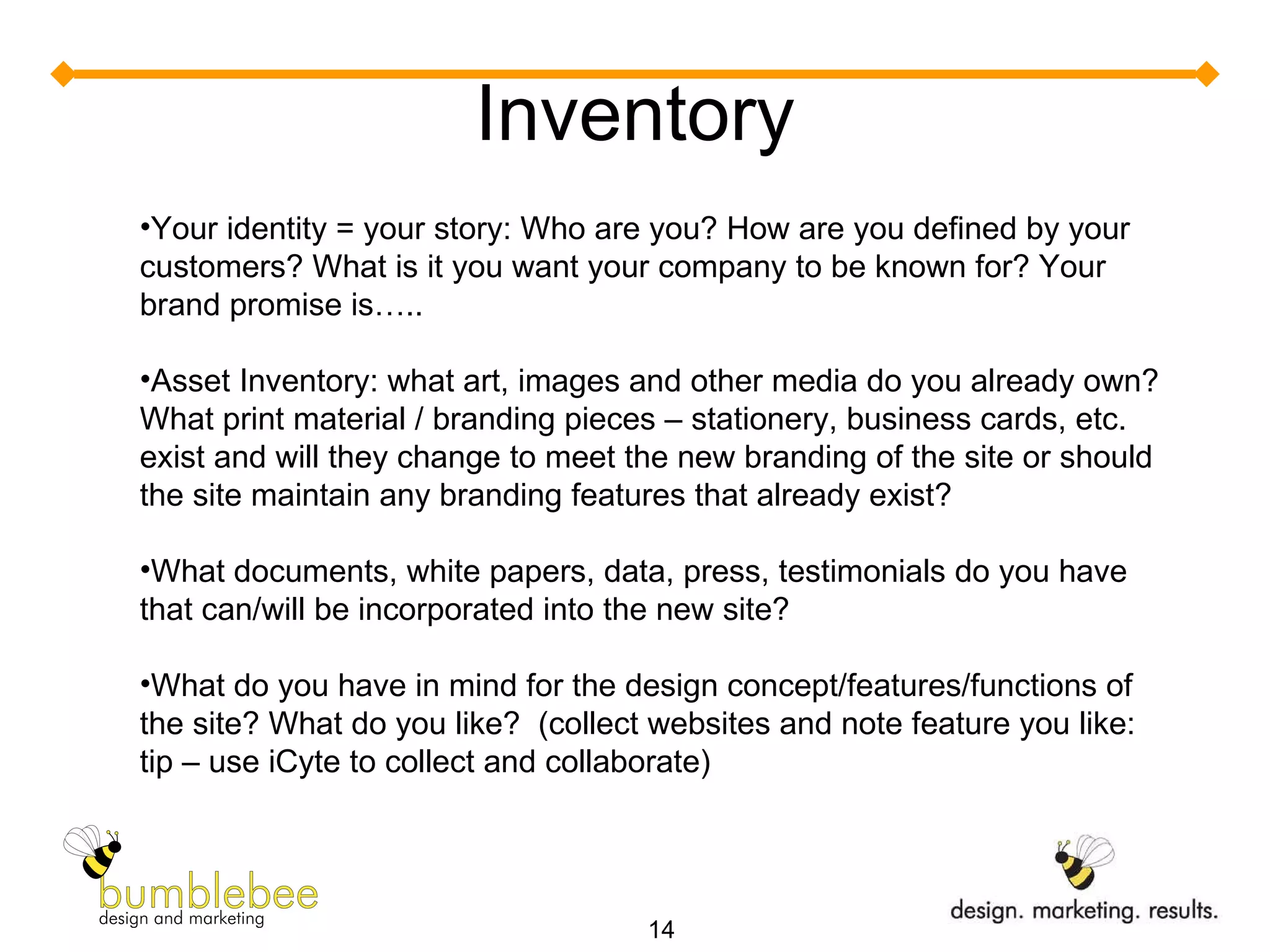 Inventory Your identity = your story: Who are you? How are you defined by your customers? What is it you want your company to be known for? Your brand promise is….. Asset Inventory: what art, images and other media do you already own? What print material / branding pieces – stationery, business cards, etc. exist and will they change to meet the new branding of the site or should the site maintain any branding features that already exist? What documents, white papers, data, press, testimonials do you have that can/will be incorporated into the new site? What do you have in mind for the design concept/features/functions of the site? What do you like?  (collect websites and note feature you like: tip – use iCyte to collect and collaborate) 
