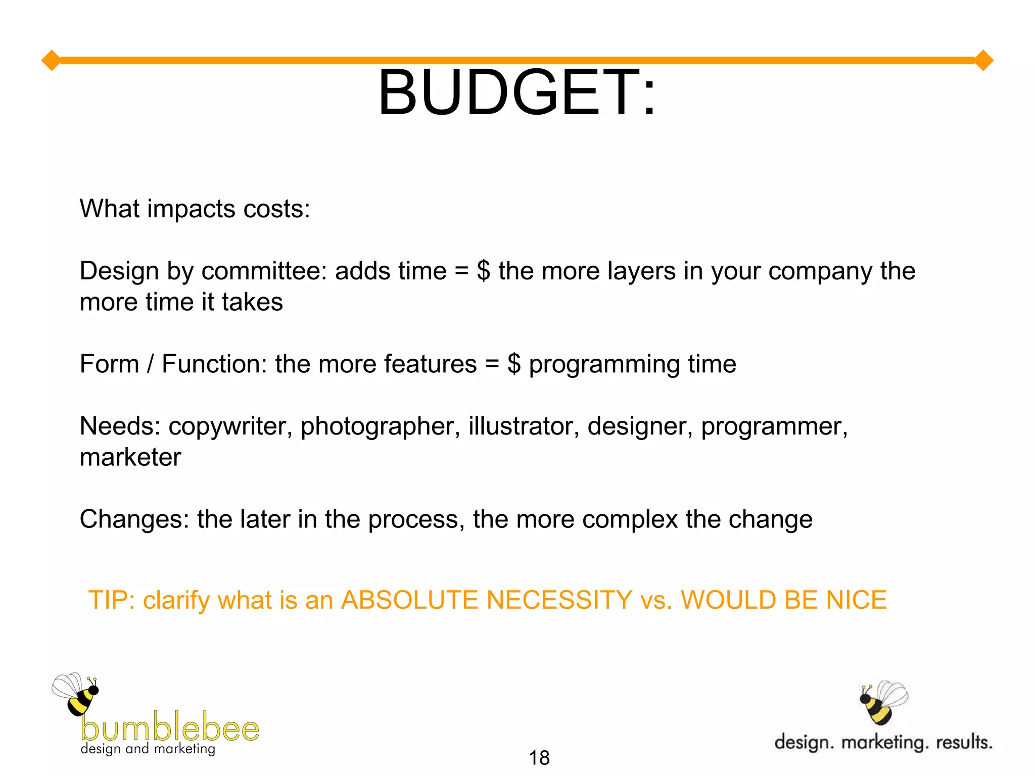BUDGET: What impacts costs: Design by committee: adds time = $ the more layers in your company the more time it takes Form / Function: the more features = $ programming time Needs: copywriter, photographer, illustrator, designer, programmer, marketer Changes: the later in the process, the more complex the change TIP: clarify what is an ABSOLUTE NECESSITY vs. WOULD BE NICE 