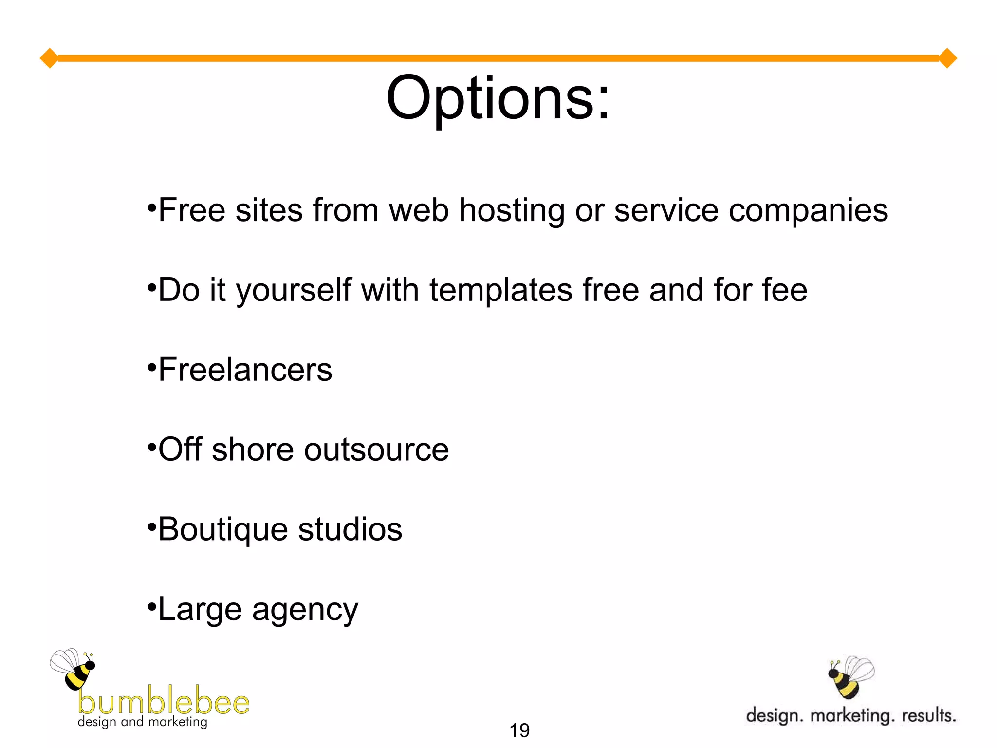 Options: Free sites from web hosting or service companies Do it yourself with templates free and for fee Freelancers Off shore outsource Boutique studios Large agency 